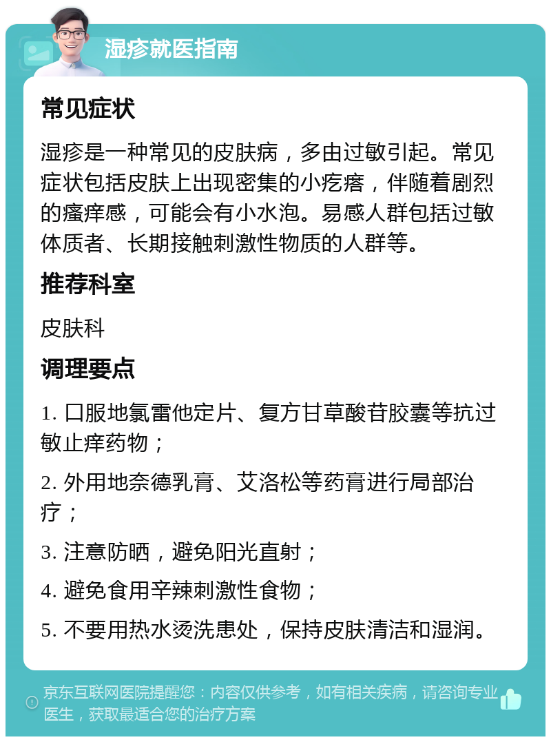 湿疹就医指南 常见症状 湿疹是一种常见的皮肤病，多由过敏引起。常见症状包括皮肤上出现密集的小疙瘩，伴随着剧烈的瘙痒感，可能会有小水泡。易感人群包括过敏体质者、长期接触刺激性物质的人群等。 推荐科室 皮肤科 调理要点 1. 口服地氯雷他定片、复方甘草酸苷胶囊等抗过敏止痒药物； 2. 外用地奈德乳膏、艾洛松等药膏进行局部治疗； 3. 注意防晒，避免阳光直射； 4. 避免食用辛辣刺激性食物； 5. 不要用热水烫洗患处，保持皮肤清洁和湿润。