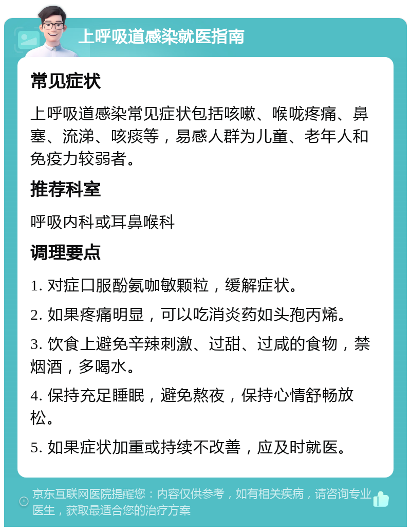 上呼吸道感染就医指南 常见症状 上呼吸道感染常见症状包括咳嗽、喉咙疼痛、鼻塞、流涕、咳痰等，易感人群为儿童、老年人和免疫力较弱者。 推荐科室 呼吸内科或耳鼻喉科 调理要点 1. 对症口服酚氨咖敏颗粒，缓解症状。 2. 如果疼痛明显，可以吃消炎药如头孢丙烯。 3. 饮食上避免辛辣刺激、过甜、过咸的食物，禁烟酒，多喝水。 4. 保持充足睡眠，避免熬夜，保持心情舒畅放松。 5. 如果症状加重或持续不改善，应及时就医。