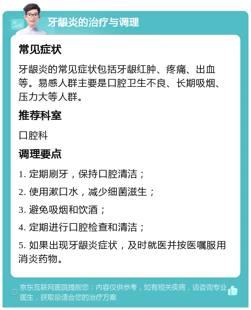 牙龈炎的治疗与调理 常见症状 牙龈炎的常见症状包括牙龈红肿、疼痛、出血等。易感人群主要是口腔卫生不良、长期吸烟、压力大等人群。 推荐科室 口腔科 调理要点 1. 定期刷牙，保持口腔清洁； 2. 使用漱口水，减少细菌滋生； 3. 避免吸烟和饮酒； 4. 定期进行口腔检查和清洁； 5. 如果出现牙龈炎症状，及时就医并按医嘱服用消炎药物。