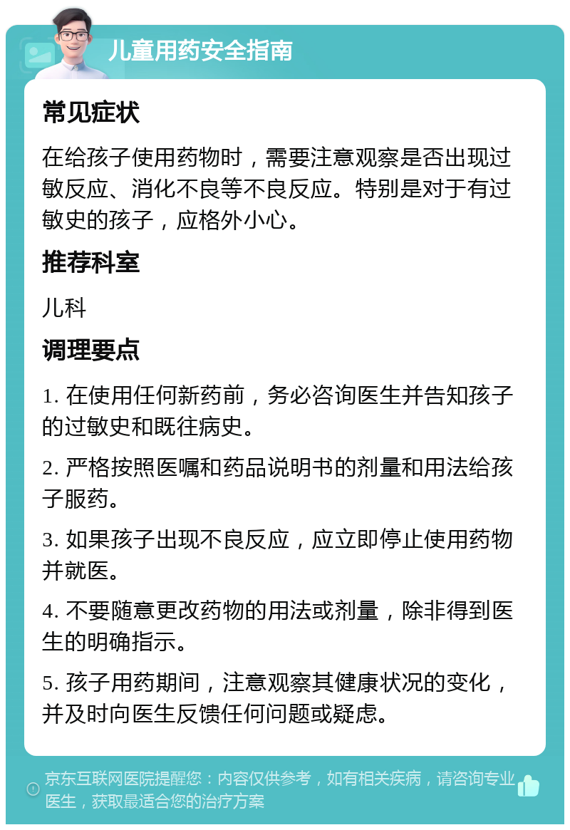 儿童用药安全指南 常见症状 在给孩子使用药物时，需要注意观察是否出现过敏反应、消化不良等不良反应。特别是对于有过敏史的孩子，应格外小心。 推荐科室 儿科 调理要点 1. 在使用任何新药前，务必咨询医生并告知孩子的过敏史和既往病史。 2. 严格按照医嘱和药品说明书的剂量和用法给孩子服药。 3. 如果孩子出现不良反应，应立即停止使用药物并就医。 4. 不要随意更改药物的用法或剂量，除非得到医生的明确指示。 5. 孩子用药期间，注意观察其健康状况的变化，并及时向医生反馈任何问题或疑虑。