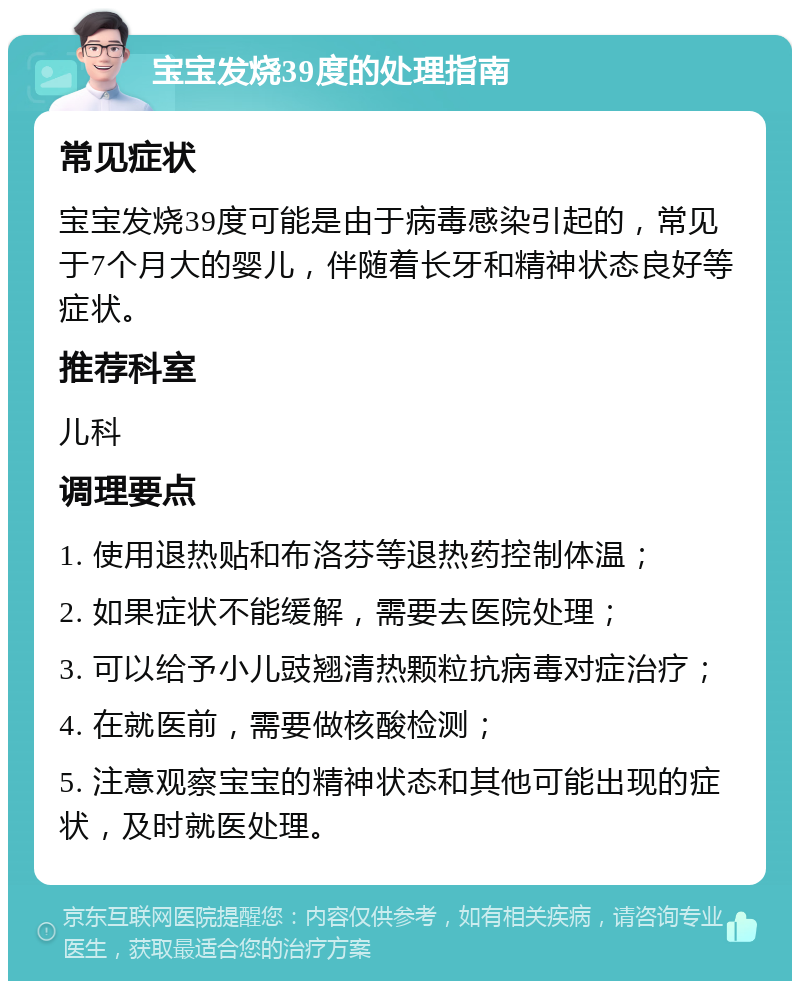 宝宝发烧39度的处理指南 常见症状 宝宝发烧39度可能是由于病毒感染引起的，常见于7个月大的婴儿，伴随着长牙和精神状态良好等症状。 推荐科室 儿科 调理要点 1. 使用退热贴和布洛芬等退热药控制体温； 2. 如果症状不能缓解，需要去医院处理； 3. 可以给予小儿豉翘清热颗粒抗病毒对症治疗； 4. 在就医前，需要做核酸检测； 5. 注意观察宝宝的精神状态和其他可能出现的症状，及时就医处理。