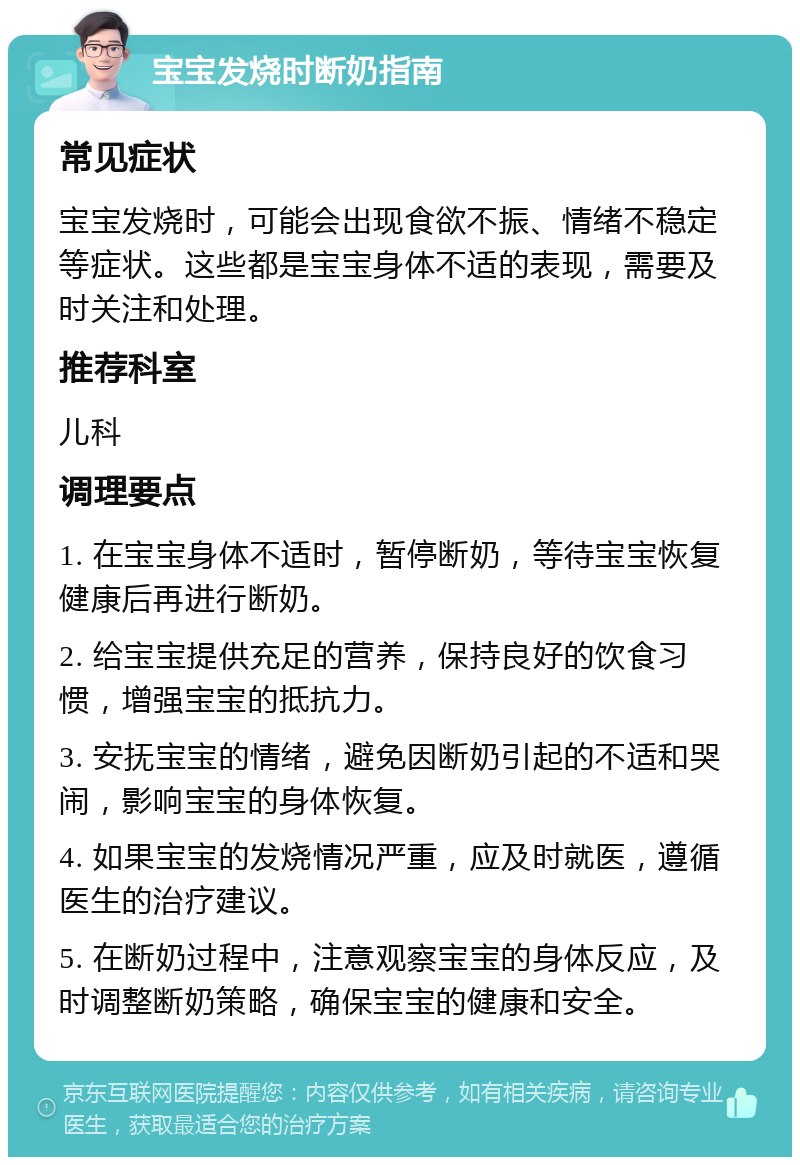 宝宝发烧时断奶指南 常见症状 宝宝发烧时，可能会出现食欲不振、情绪不稳定等症状。这些都是宝宝身体不适的表现，需要及时关注和处理。 推荐科室 儿科 调理要点 1. 在宝宝身体不适时，暂停断奶，等待宝宝恢复健康后再进行断奶。 2. 给宝宝提供充足的营养，保持良好的饮食习惯，增强宝宝的抵抗力。 3. 安抚宝宝的情绪，避免因断奶引起的不适和哭闹，影响宝宝的身体恢复。 4. 如果宝宝的发烧情况严重，应及时就医，遵循医生的治疗建议。 5. 在断奶过程中，注意观察宝宝的身体反应，及时调整断奶策略，确保宝宝的健康和安全。