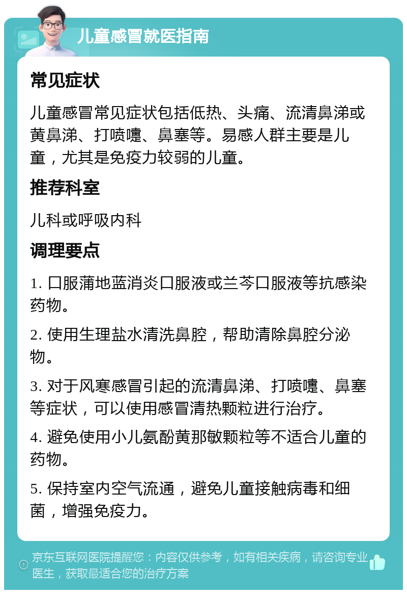 儿童感冒就医指南 常见症状 儿童感冒常见症状包括低热、头痛、流清鼻涕或黄鼻涕、打喷嚏、鼻塞等。易感人群主要是儿童，尤其是免疫力较弱的儿童。 推荐科室 儿科或呼吸内科 调理要点 1. 口服蒲地蓝消炎口服液或兰芩口服液等抗感染药物。 2. 使用生理盐水清洗鼻腔，帮助清除鼻腔分泌物。 3. 对于风寒感冒引起的流清鼻涕、打喷嚏、鼻塞等症状，可以使用感冒清热颗粒进行治疗。 4. 避免使用小儿氨酚黄那敏颗粒等不适合儿童的药物。 5. 保持室内空气流通，避免儿童接触病毒和细菌，增强免疫力。