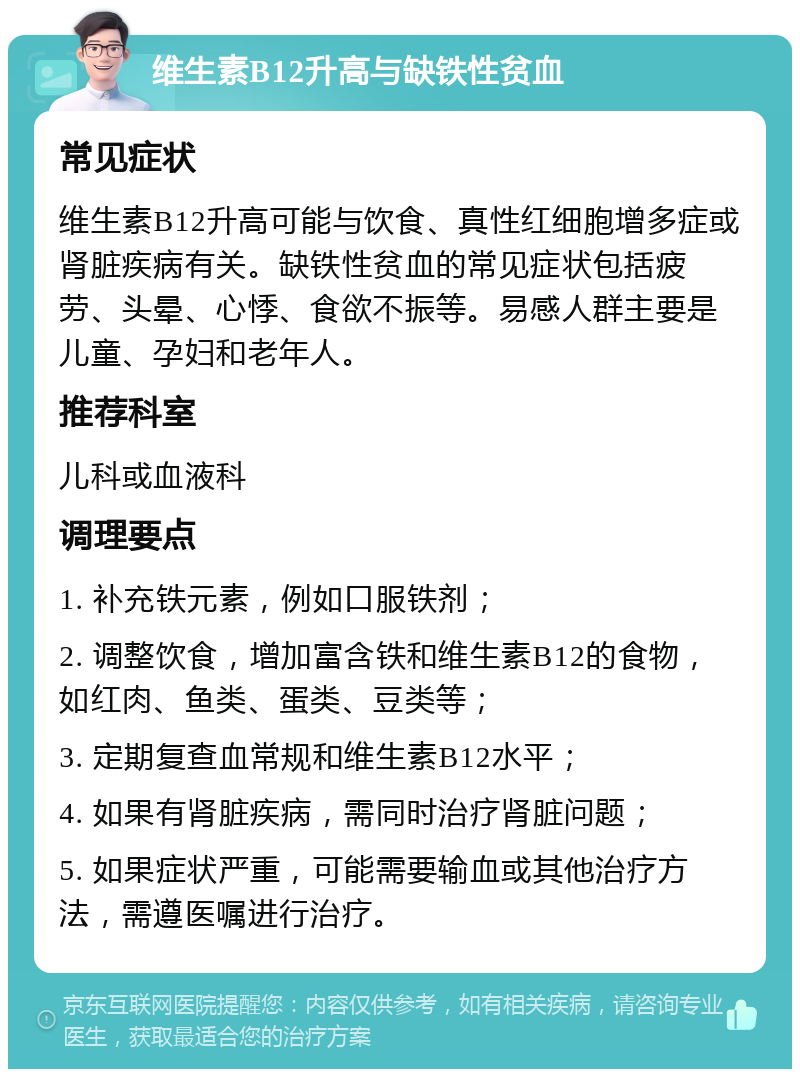 维生素B12升高与缺铁性贫血 常见症状 维生素B12升高可能与饮食、真性红细胞增多症或肾脏疾病有关。缺铁性贫血的常见症状包括疲劳、头晕、心悸、食欲不振等。易感人群主要是儿童、孕妇和老年人。 推荐科室 儿科或血液科 调理要点 1. 补充铁元素，例如口服铁剂； 2. 调整饮食，增加富含铁和维生素B12的食物，如红肉、鱼类、蛋类、豆类等； 3. 定期复查血常规和维生素B12水平； 4. 如果有肾脏疾病，需同时治疗肾脏问题； 5. 如果症状严重，可能需要输血或其他治疗方法，需遵医嘱进行治疗。