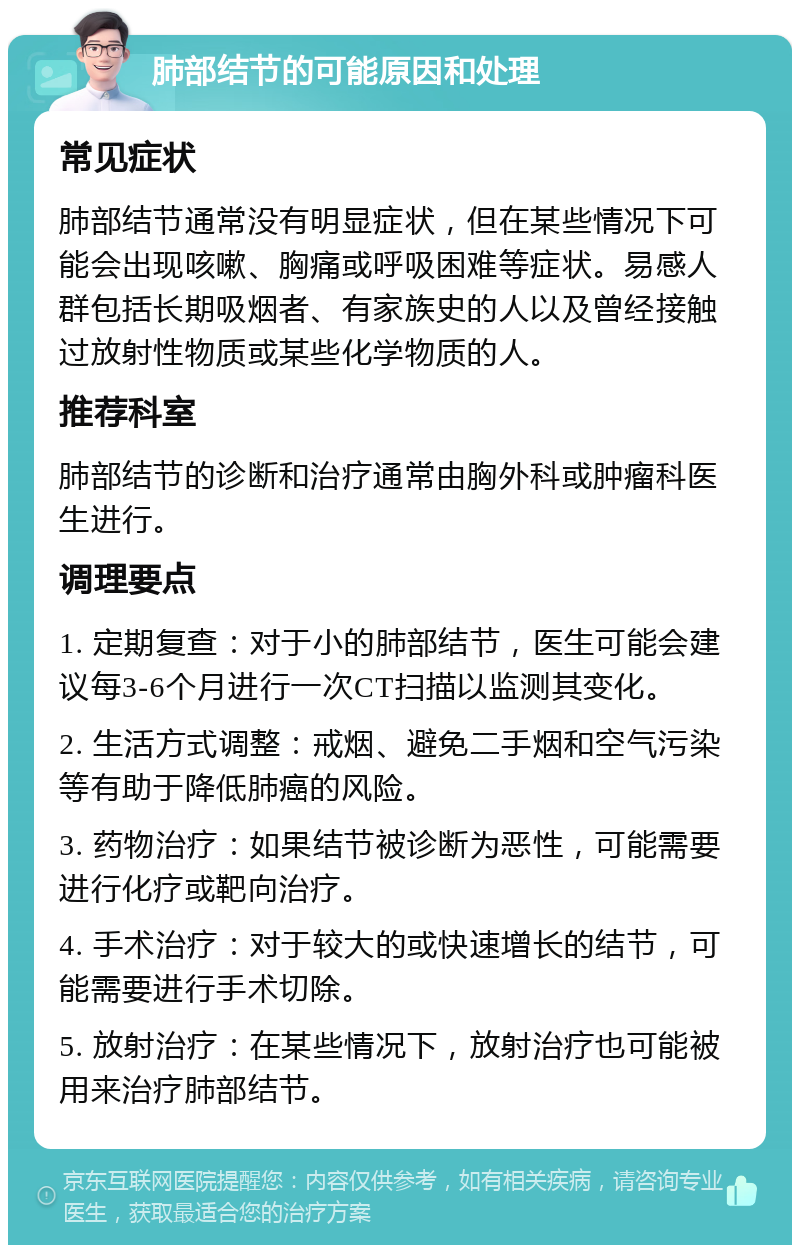 肺部结节的可能原因和处理 常见症状 肺部结节通常没有明显症状，但在某些情况下可能会出现咳嗽、胸痛或呼吸困难等症状。易感人群包括长期吸烟者、有家族史的人以及曾经接触过放射性物质或某些化学物质的人。 推荐科室 肺部结节的诊断和治疗通常由胸外科或肿瘤科医生进行。 调理要点 1. 定期复查：对于小的肺部结节，医生可能会建议每3-6个月进行一次CT扫描以监测其变化。 2. 生活方式调整：戒烟、避免二手烟和空气污染等有助于降低肺癌的风险。 3. 药物治疗：如果结节被诊断为恶性，可能需要进行化疗或靶向治疗。 4. 手术治疗：对于较大的或快速增长的结节，可能需要进行手术切除。 5. 放射治疗：在某些情况下，放射治疗也可能被用来治疗肺部结节。