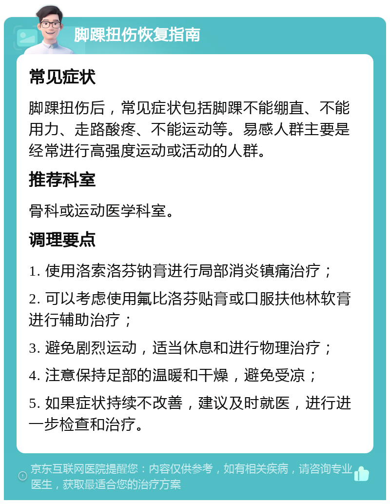 脚踝扭伤恢复指南 常见症状 脚踝扭伤后，常见症状包括脚踝不能绷直、不能用力、走路酸疼、不能运动等。易感人群主要是经常进行高强度运动或活动的人群。 推荐科室 骨科或运动医学科室。 调理要点 1. 使用洛索洛芬钠膏进行局部消炎镇痛治疗； 2. 可以考虑使用氟比洛芬贴膏或口服扶他林软膏进行辅助治疗； 3. 避免剧烈运动，适当休息和进行物理治疗； 4. 注意保持足部的温暖和干燥，避免受凉； 5. 如果症状持续不改善，建议及时就医，进行进一步检查和治疗。