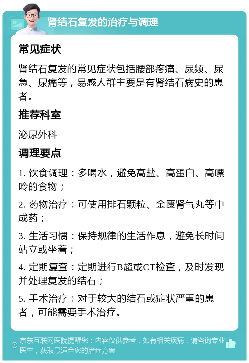 肾结石复发的治疗与调理 常见症状 肾结石复发的常见症状包括腰部疼痛、尿频、尿急、尿痛等，易感人群主要是有肾结石病史的患者。 推荐科室 泌尿外科 调理要点 1. 饮食调理：多喝水，避免高盐、高蛋白、高嘌呤的食物； 2. 药物治疗：可使用排石颗粒、金匮肾气丸等中成药； 3. 生活习惯：保持规律的生活作息，避免长时间站立或坐着； 4. 定期复查：定期进行B超或CT检查，及时发现并处理复发的结石； 5. 手术治疗：对于较大的结石或症状严重的患者，可能需要手术治疗。