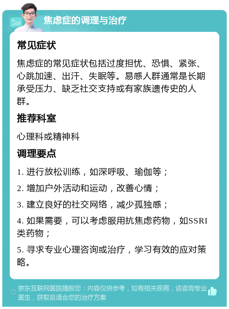 焦虑症的调理与治疗 常见症状 焦虑症的常见症状包括过度担忧、恐惧、紧张、心跳加速、出汗、失眠等。易感人群通常是长期承受压力、缺乏社交支持或有家族遗传史的人群。 推荐科室 心理科或精神科 调理要点 1. 进行放松训练，如深呼吸、瑜伽等； 2. 增加户外活动和运动，改善心情； 3. 建立良好的社交网络，减少孤独感； 4. 如果需要，可以考虑服用抗焦虑药物，如SSRI类药物； 5. 寻求专业心理咨询或治疗，学习有效的应对策略。