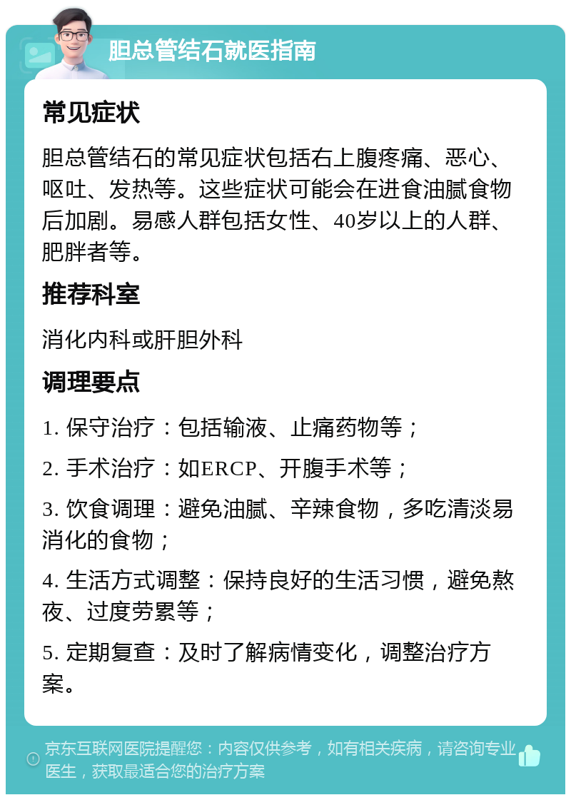 胆总管结石就医指南 常见症状 胆总管结石的常见症状包括右上腹疼痛、恶心、呕吐、发热等。这些症状可能会在进食油腻食物后加剧。易感人群包括女性、40岁以上的人群、肥胖者等。 推荐科室 消化内科或肝胆外科 调理要点 1. 保守治疗：包括输液、止痛药物等； 2. 手术治疗：如ERCP、开腹手术等； 3. 饮食调理：避免油腻、辛辣食物，多吃清淡易消化的食物； 4. 生活方式调整：保持良好的生活习惯，避免熬夜、过度劳累等； 5. 定期复查：及时了解病情变化，调整治疗方案。