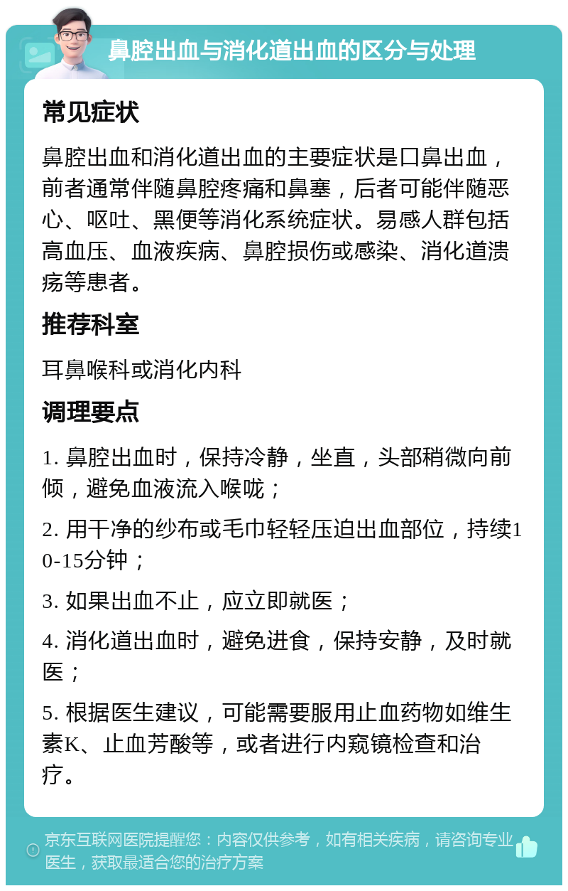 鼻腔出血与消化道出血的区分与处理 常见症状 鼻腔出血和消化道出血的主要症状是口鼻出血，前者通常伴随鼻腔疼痛和鼻塞，后者可能伴随恶心、呕吐、黑便等消化系统症状。易感人群包括高血压、血液疾病、鼻腔损伤或感染、消化道溃疡等患者。 推荐科室 耳鼻喉科或消化内科 调理要点 1. 鼻腔出血时，保持冷静，坐直，头部稍微向前倾，避免血液流入喉咙； 2. 用干净的纱布或毛巾轻轻压迫出血部位，持续10-15分钟； 3. 如果出血不止，应立即就医； 4. 消化道出血时，避免进食，保持安静，及时就医； 5. 根据医生建议，可能需要服用止血药物如维生素K、止血芳酸等，或者进行内窥镜检查和治疗。