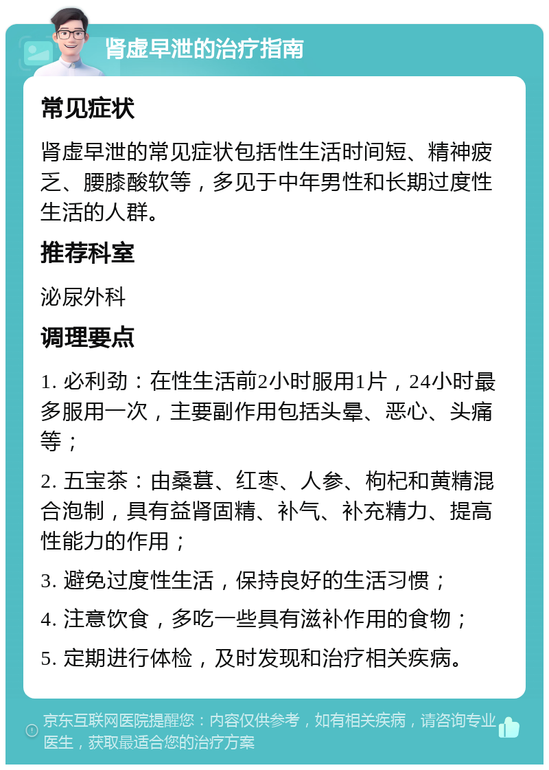 肾虚早泄的治疗指南 常见症状 肾虚早泄的常见症状包括性生活时间短、精神疲乏、腰膝酸软等，多见于中年男性和长期过度性生活的人群。 推荐科室 泌尿外科 调理要点 1. 必利劲：在性生活前2小时服用1片，24小时最多服用一次，主要副作用包括头晕、恶心、头痛等； 2. 五宝茶：由桑葚、红枣、人参、枸杞和黄精混合泡制，具有益肾固精、补气、补充精力、提高性能力的作用； 3. 避免过度性生活，保持良好的生活习惯； 4. 注意饮食，多吃一些具有滋补作用的食物； 5. 定期进行体检，及时发现和治疗相关疾病。