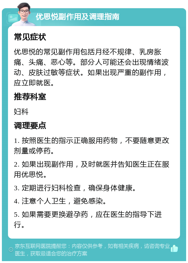 优思悦副作用及调理指南 常见症状 优思悦的常见副作用包括月经不规律、乳房胀痛、头痛、恶心等。部分人可能还会出现情绪波动、皮肤过敏等症状。如果出现严重的副作用，应立即就医。 推荐科室 妇科 调理要点 1. 按照医生的指示正确服用药物，不要随意更改剂量或停药。 2. 如果出现副作用，及时就医并告知医生正在服用优思悦。 3. 定期进行妇科检查，确保身体健康。 4. 注意个人卫生，避免感染。 5. 如果需要更换避孕药，应在医生的指导下进行。