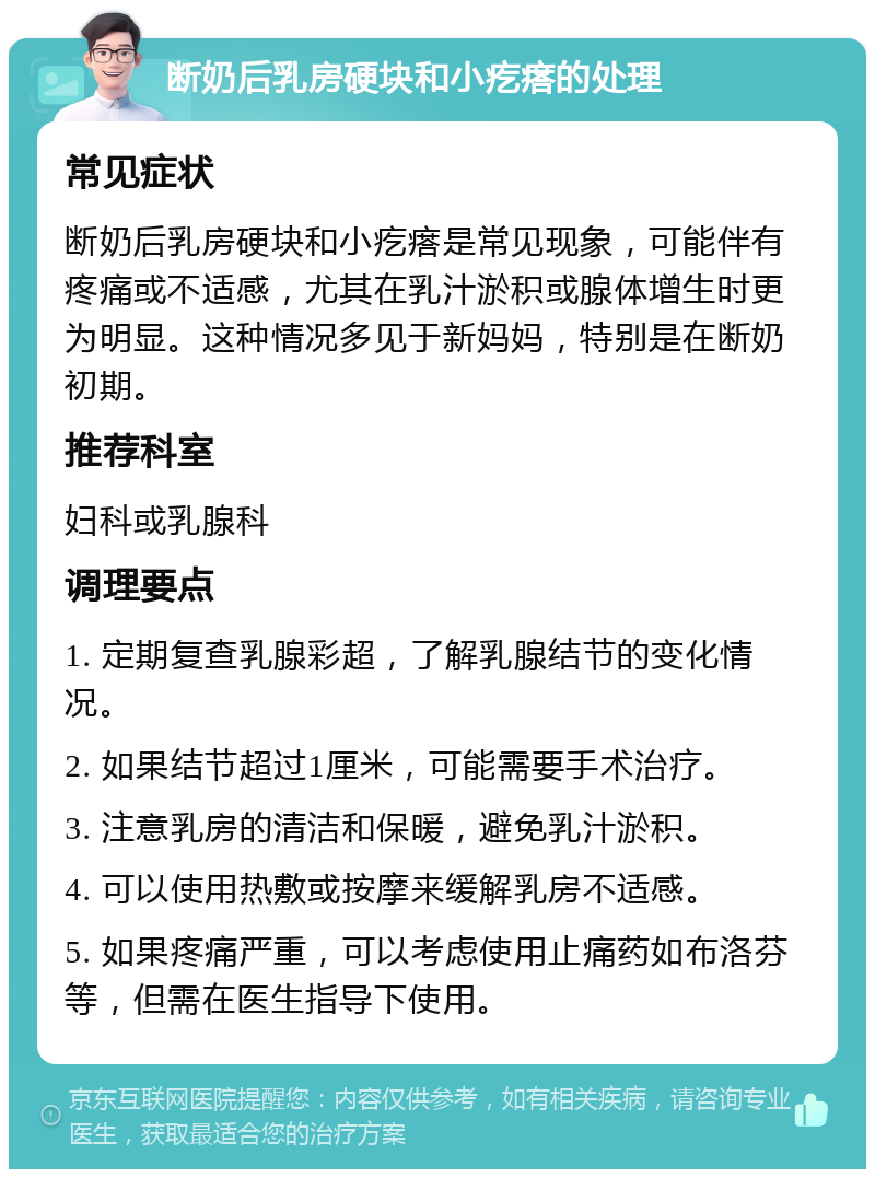 断奶后乳房硬块和小疙瘩的处理 常见症状 断奶后乳房硬块和小疙瘩是常见现象，可能伴有疼痛或不适感，尤其在乳汁淤积或腺体增生时更为明显。这种情况多见于新妈妈，特别是在断奶初期。 推荐科室 妇科或乳腺科 调理要点 1. 定期复查乳腺彩超，了解乳腺结节的变化情况。 2. 如果结节超过1厘米，可能需要手术治疗。 3. 注意乳房的清洁和保暖，避免乳汁淤积。 4. 可以使用热敷或按摩来缓解乳房不适感。 5. 如果疼痛严重，可以考虑使用止痛药如布洛芬等，但需在医生指导下使用。