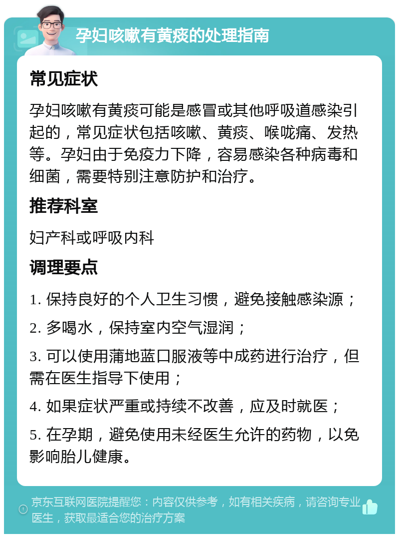 孕妇咳嗽有黄痰的处理指南 常见症状 孕妇咳嗽有黄痰可能是感冒或其他呼吸道感染引起的，常见症状包括咳嗽、黄痰、喉咙痛、发热等。孕妇由于免疫力下降，容易感染各种病毒和细菌，需要特别注意防护和治疗。 推荐科室 妇产科或呼吸内科 调理要点 1. 保持良好的个人卫生习惯，避免接触感染源； 2. 多喝水，保持室内空气湿润； 3. 可以使用蒲地蓝口服液等中成药进行治疗，但需在医生指导下使用； 4. 如果症状严重或持续不改善，应及时就医； 5. 在孕期，避免使用未经医生允许的药物，以免影响胎儿健康。