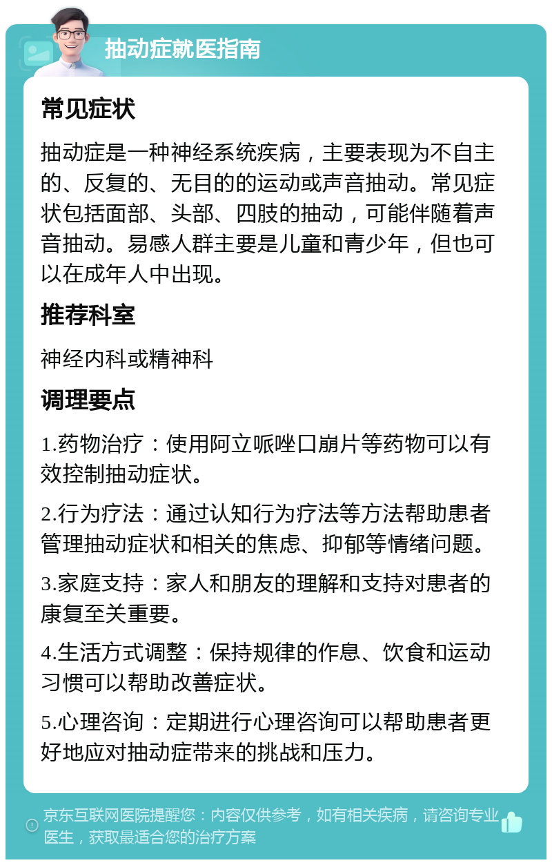 抽动症就医指南 常见症状 抽动症是一种神经系统疾病，主要表现为不自主的、反复的、无目的的运动或声音抽动。常见症状包括面部、头部、四肢的抽动，可能伴随着声音抽动。易感人群主要是儿童和青少年，但也可以在成年人中出现。 推荐科室 神经内科或精神科 调理要点 1.药物治疗：使用阿立哌唑口崩片等药物可以有效控制抽动症状。 2.行为疗法：通过认知行为疗法等方法帮助患者管理抽动症状和相关的焦虑、抑郁等情绪问题。 3.家庭支持：家人和朋友的理解和支持对患者的康复至关重要。 4.生活方式调整：保持规律的作息、饮食和运动习惯可以帮助改善症状。 5.心理咨询：定期进行心理咨询可以帮助患者更好地应对抽动症带来的挑战和压力。