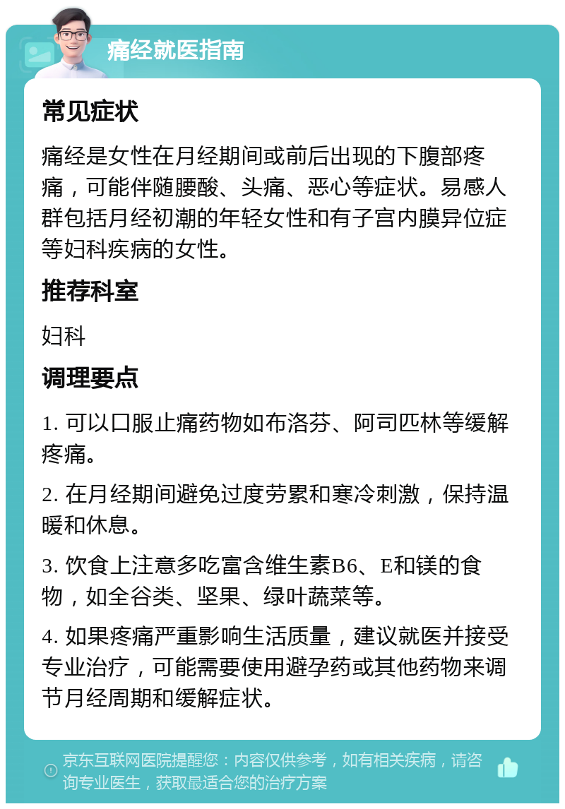 痛经就医指南 常见症状 痛经是女性在月经期间或前后出现的下腹部疼痛，可能伴随腰酸、头痛、恶心等症状。易感人群包括月经初潮的年轻女性和有子宫内膜异位症等妇科疾病的女性。 推荐科室 妇科 调理要点 1. 可以口服止痛药物如布洛芬、阿司匹林等缓解疼痛。 2. 在月经期间避免过度劳累和寒冷刺激，保持温暖和休息。 3. 饮食上注意多吃富含维生素B6、E和镁的食物，如全谷类、坚果、绿叶蔬菜等。 4. 如果疼痛严重影响生活质量，建议就医并接受专业治疗，可能需要使用避孕药或其他药物来调节月经周期和缓解症状。