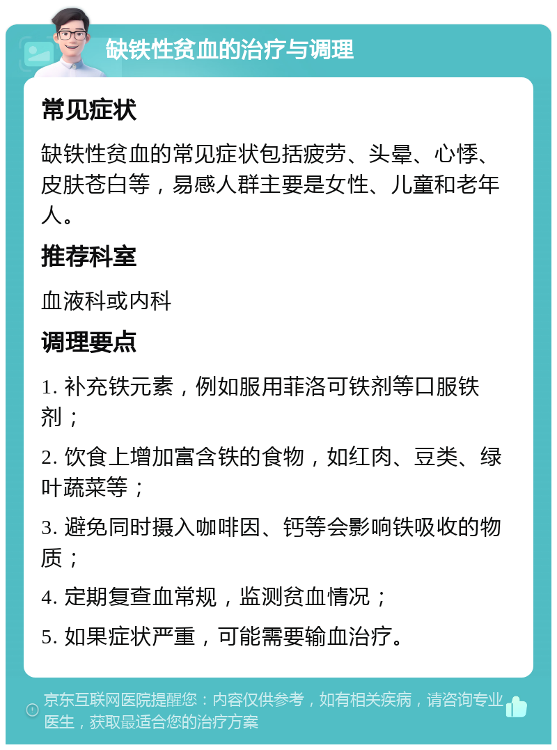 缺铁性贫血的治疗与调理 常见症状 缺铁性贫血的常见症状包括疲劳、头晕、心悸、皮肤苍白等，易感人群主要是女性、儿童和老年人。 推荐科室 血液科或内科 调理要点 1. 补充铁元素，例如服用菲洛可铁剂等口服铁剂； 2. 饮食上增加富含铁的食物，如红肉、豆类、绿叶蔬菜等； 3. 避免同时摄入咖啡因、钙等会影响铁吸收的物质； 4. 定期复查血常规，监测贫血情况； 5. 如果症状严重，可能需要输血治疗。