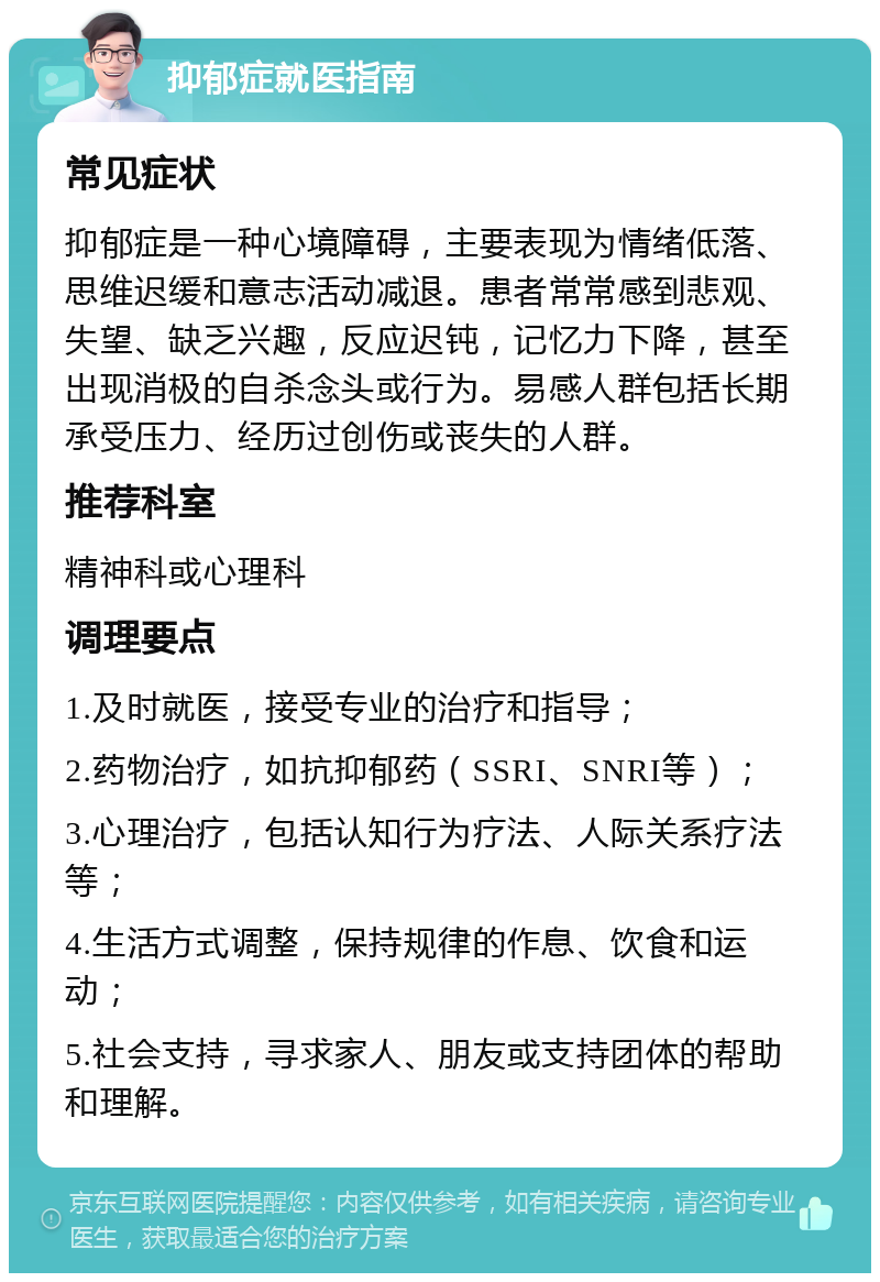 抑郁症就医指南 常见症状 抑郁症是一种心境障碍，主要表现为情绪低落、思维迟缓和意志活动减退。患者常常感到悲观、失望、缺乏兴趣，反应迟钝，记忆力下降，甚至出现消极的自杀念头或行为。易感人群包括长期承受压力、经历过创伤或丧失的人群。 推荐科室 精神科或心理科 调理要点 1.及时就医，接受专业的治疗和指导； 2.药物治疗，如抗抑郁药（SSRI、SNRI等）； 3.心理治疗，包括认知行为疗法、人际关系疗法等； 4.生活方式调整，保持规律的作息、饮食和运动； 5.社会支持，寻求家人、朋友或支持团体的帮助和理解。