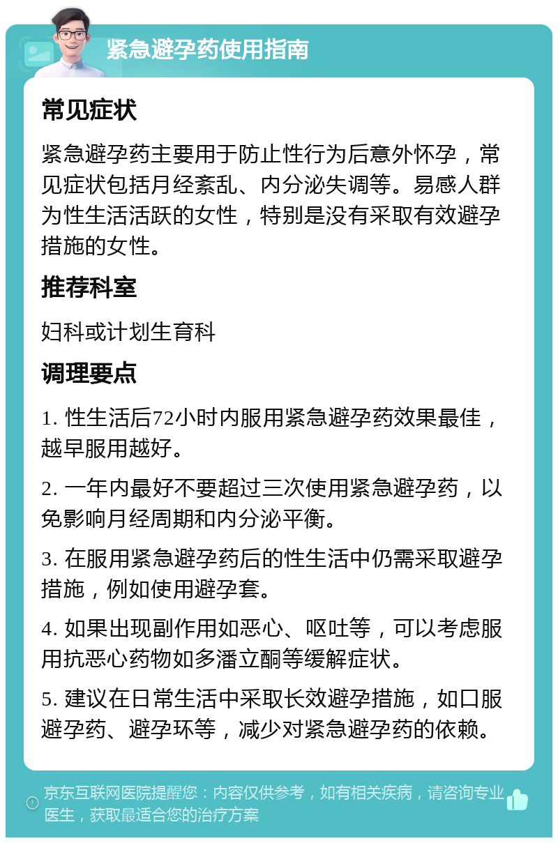 紧急避孕药使用指南 常见症状 紧急避孕药主要用于防止性行为后意外怀孕，常见症状包括月经紊乱、内分泌失调等。易感人群为性生活活跃的女性，特别是没有采取有效避孕措施的女性。 推荐科室 妇科或计划生育科 调理要点 1. 性生活后72小时内服用紧急避孕药效果最佳，越早服用越好。 2. 一年内最好不要超过三次使用紧急避孕药，以免影响月经周期和内分泌平衡。 3. 在服用紧急避孕药后的性生活中仍需采取避孕措施，例如使用避孕套。 4. 如果出现副作用如恶心、呕吐等，可以考虑服用抗恶心药物如多潘立酮等缓解症状。 5. 建议在日常生活中采取长效避孕措施，如口服避孕药、避孕环等，减少对紧急避孕药的依赖。