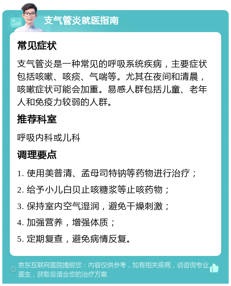 支气管炎就医指南 常见症状 支气管炎是一种常见的呼吸系统疾病，主要症状包括咳嗽、咳痰、气喘等。尤其在夜间和清晨，咳嗽症状可能会加重。易感人群包括儿童、老年人和免疫力较弱的人群。 推荐科室 呼吸内科或儿科 调理要点 1. 使用美普清、孟母司特钠等药物进行治疗； 2. 给予小儿白贝止咳糖浆等止咳药物； 3. 保持室内空气湿润，避免干燥刺激； 4. 加强营养，增强体质； 5. 定期复查，避免病情反复。