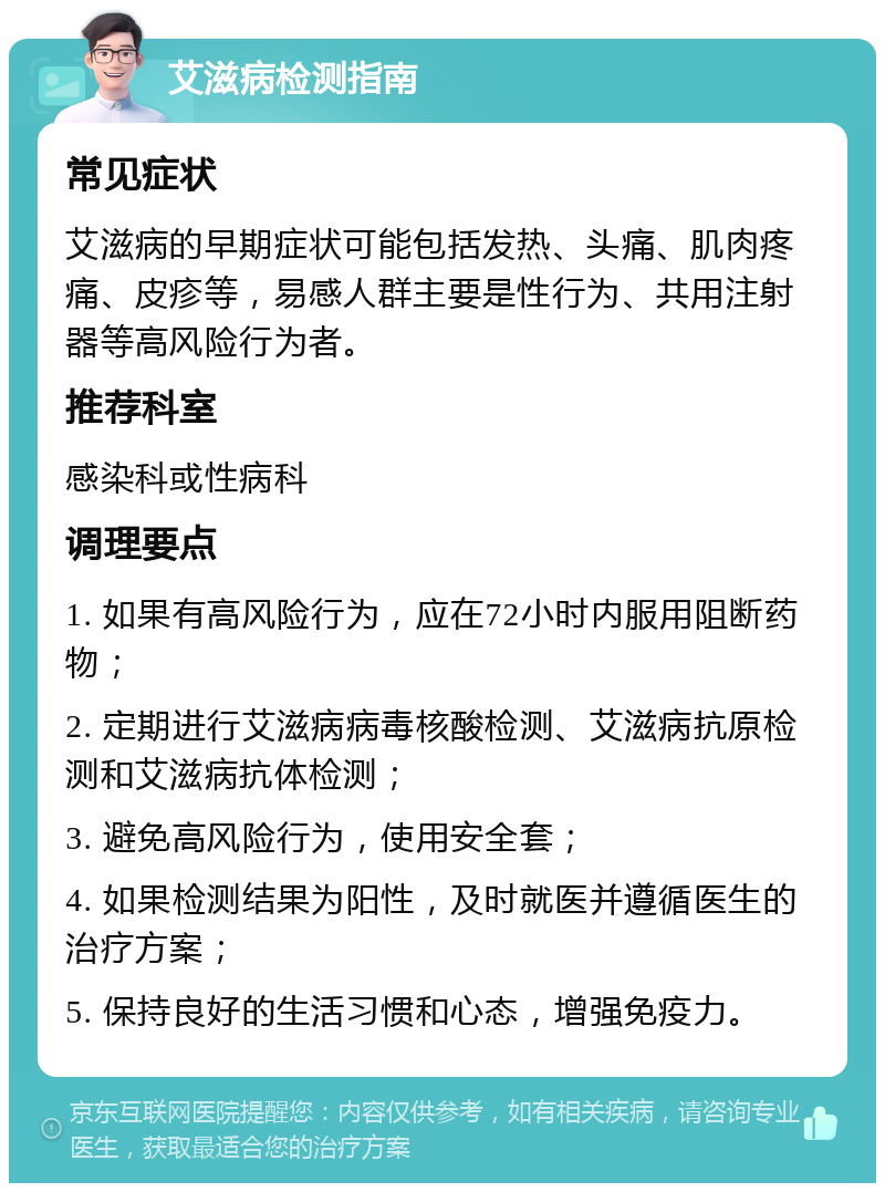 艾滋病检测指南 常见症状 艾滋病的早期症状可能包括发热、头痛、肌肉疼痛、皮疹等，易感人群主要是性行为、共用注射器等高风险行为者。 推荐科室 感染科或性病科 调理要点 1. 如果有高风险行为，应在72小时内服用阻断药物； 2. 定期进行艾滋病病毒核酸检测、艾滋病抗原检测和艾滋病抗体检测； 3. 避免高风险行为，使用安全套； 4. 如果检测结果为阳性，及时就医并遵循医生的治疗方案； 5. 保持良好的生活习惯和心态，增强免疫力。