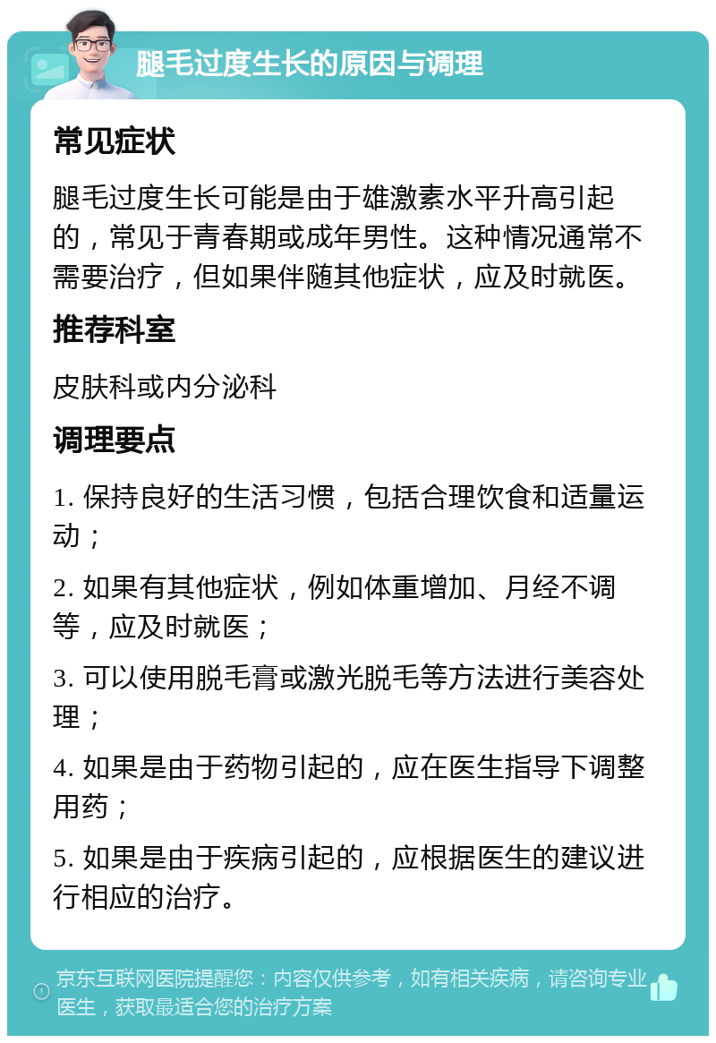 腿毛过度生长的原因与调理 常见症状 腿毛过度生长可能是由于雄激素水平升高引起的，常见于青春期或成年男性。这种情况通常不需要治疗，但如果伴随其他症状，应及时就医。 推荐科室 皮肤科或内分泌科 调理要点 1. 保持良好的生活习惯，包括合理饮食和适量运动； 2. 如果有其他症状，例如体重增加、月经不调等，应及时就医； 3. 可以使用脱毛膏或激光脱毛等方法进行美容处理； 4. 如果是由于药物引起的，应在医生指导下调整用药； 5. 如果是由于疾病引起的，应根据医生的建议进行相应的治疗。