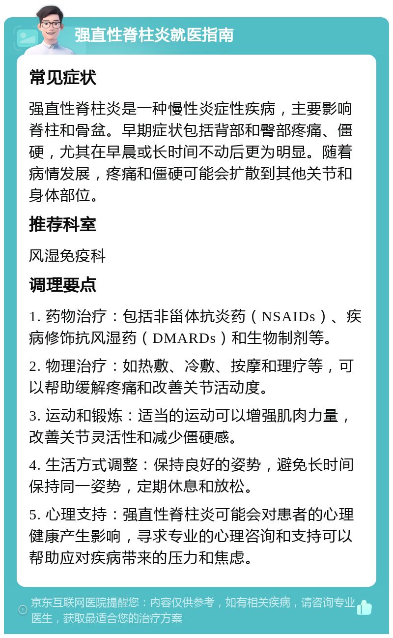 强直性脊柱炎就医指南 常见症状 强直性脊柱炎是一种慢性炎症性疾病，主要影响脊柱和骨盆。早期症状包括背部和臀部疼痛、僵硬，尤其在早晨或长时间不动后更为明显。随着病情发展，疼痛和僵硬可能会扩散到其他关节和身体部位。 推荐科室 风湿免疫科 调理要点 1. 药物治疗：包括非甾体抗炎药（NSAIDs）、疾病修饰抗风湿药（DMARDs）和生物制剂等。 2. 物理治疗：如热敷、冷敷、按摩和理疗等，可以帮助缓解疼痛和改善关节活动度。 3. 运动和锻炼：适当的运动可以增强肌肉力量，改善关节灵活性和减少僵硬感。 4. 生活方式调整：保持良好的姿势，避免长时间保持同一姿势，定期休息和放松。 5. 心理支持：强直性脊柱炎可能会对患者的心理健康产生影响，寻求专业的心理咨询和支持可以帮助应对疾病带来的压力和焦虑。