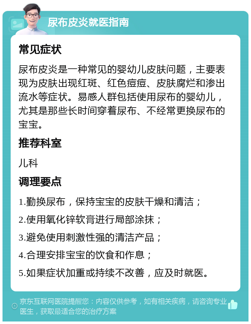 尿布皮炎就医指南 常见症状 尿布皮炎是一种常见的婴幼儿皮肤问题，主要表现为皮肤出现红斑、红色痘痘、皮肤腐烂和渗出流水等症状。易感人群包括使用尿布的婴幼儿，尤其是那些长时间穿着尿布、不经常更换尿布的宝宝。 推荐科室 儿科 调理要点 1.勤换尿布，保持宝宝的皮肤干燥和清洁； 2.使用氧化锌软膏进行局部涂抹； 3.避免使用刺激性强的清洁产品； 4.合理安排宝宝的饮食和作息； 5.如果症状加重或持续不改善，应及时就医。