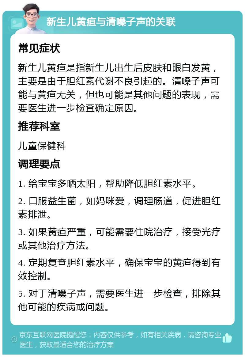 新生儿黄疸与清嗓子声的关联 常见症状 新生儿黄疸是指新生儿出生后皮肤和眼白发黄，主要是由于胆红素代谢不良引起的。清嗓子声可能与黄疸无关，但也可能是其他问题的表现，需要医生进一步检查确定原因。 推荐科室 儿童保健科 调理要点 1. 给宝宝多晒太阳，帮助降低胆红素水平。 2. 口服益生菌，如妈咪爱，调理肠道，促进胆红素排泄。 3. 如果黄疸严重，可能需要住院治疗，接受光疗或其他治疗方法。 4. 定期复查胆红素水平，确保宝宝的黄疸得到有效控制。 5. 对于清嗓子声，需要医生进一步检查，排除其他可能的疾病或问题。