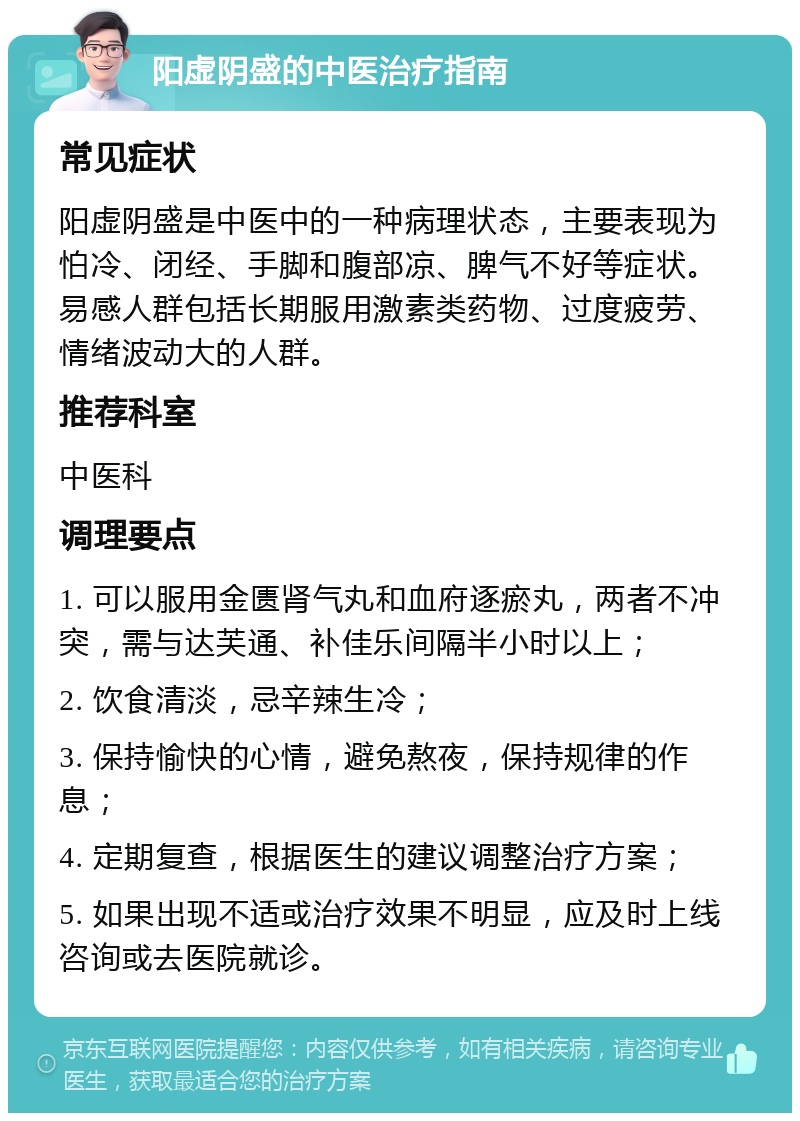 阳虚阴盛的中医治疗指南 常见症状 阳虚阴盛是中医中的一种病理状态，主要表现为怕冷、闭经、手脚和腹部凉、脾气不好等症状。易感人群包括长期服用激素类药物、过度疲劳、情绪波动大的人群。 推荐科室 中医科 调理要点 1. 可以服用金匮肾气丸和血府逐瘀丸，两者不冲突，需与达芙通、补佳乐间隔半小时以上； 2. 饮食清淡，忌辛辣生冷； 3. 保持愉快的心情，避免熬夜，保持规律的作息； 4. 定期复查，根据医生的建议调整治疗方案； 5. 如果出现不适或治疗效果不明显，应及时上线咨询或去医院就诊。