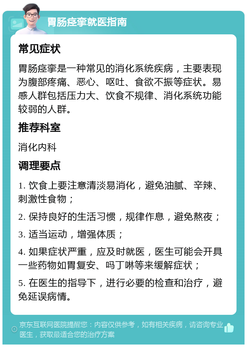 胃肠痉挛就医指南 常见症状 胃肠痉挛是一种常见的消化系统疾病，主要表现为腹部疼痛、恶心、呕吐、食欲不振等症状。易感人群包括压力大、饮食不规律、消化系统功能较弱的人群。 推荐科室 消化内科 调理要点 1. 饮食上要注意清淡易消化，避免油腻、辛辣、刺激性食物； 2. 保持良好的生活习惯，规律作息，避免熬夜； 3. 适当运动，增强体质； 4. 如果症状严重，应及时就医，医生可能会开具一些药物如胃复安、吗丁啉等来缓解症状； 5. 在医生的指导下，进行必要的检查和治疗，避免延误病情。