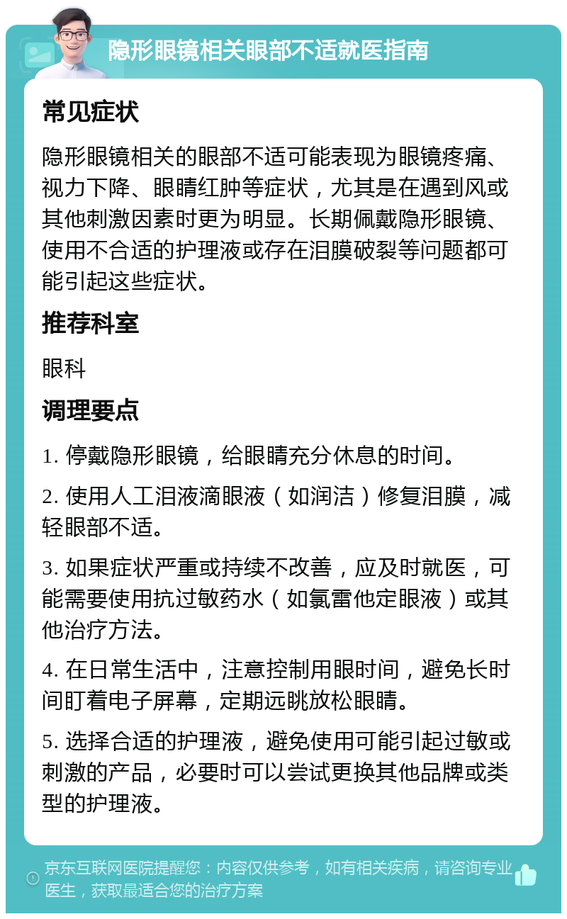 隐形眼镜相关眼部不适就医指南 常见症状 隐形眼镜相关的眼部不适可能表现为眼镜疼痛、视力下降、眼睛红肿等症状，尤其是在遇到风或其他刺激因素时更为明显。长期佩戴隐形眼镜、使用不合适的护理液或存在泪膜破裂等问题都可能引起这些症状。 推荐科室 眼科 调理要点 1. 停戴隐形眼镜，给眼睛充分休息的时间。 2. 使用人工泪液滴眼液（如润洁）修复泪膜，减轻眼部不适。 3. 如果症状严重或持续不改善，应及时就医，可能需要使用抗过敏药水（如氯雷他定眼液）或其他治疗方法。 4. 在日常生活中，注意控制用眼时间，避免长时间盯着电子屏幕，定期远眺放松眼睛。 5. 选择合适的护理液，避免使用可能引起过敏或刺激的产品，必要时可以尝试更换其他品牌或类型的护理液。