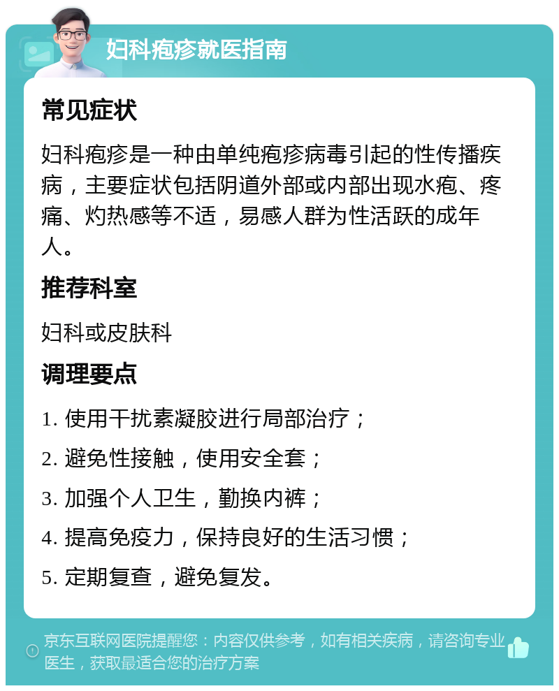 妇科疱疹就医指南 常见症状 妇科疱疹是一种由单纯疱疹病毒引起的性传播疾病，主要症状包括阴道外部或内部出现水疱、疼痛、灼热感等不适，易感人群为性活跃的成年人。 推荐科室 妇科或皮肤科 调理要点 1. 使用干扰素凝胶进行局部治疗； 2. 避免性接触，使用安全套； 3. 加强个人卫生，勤换内裤； 4. 提高免疫力，保持良好的生活习惯； 5. 定期复查，避免复发。