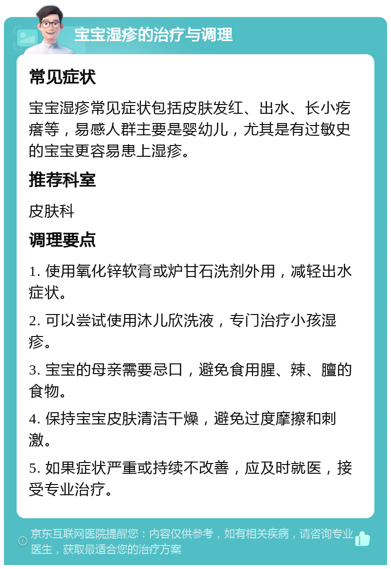 宝宝湿疹的治疗与调理 常见症状 宝宝湿疹常见症状包括皮肤发红、出水、长小疙瘩等，易感人群主要是婴幼儿，尤其是有过敏史的宝宝更容易患上湿疹。 推荐科室 皮肤科 调理要点 1. 使用氧化锌软膏或炉甘石洗剂外用，减轻出水症状。 2. 可以尝试使用沐儿欣洗液，专门治疗小孩湿疹。 3. 宝宝的母亲需要忌口，避免食用腥、辣、膻的食物。 4. 保持宝宝皮肤清洁干燥，避免过度摩擦和刺激。 5. 如果症状严重或持续不改善，应及时就医，接受专业治疗。