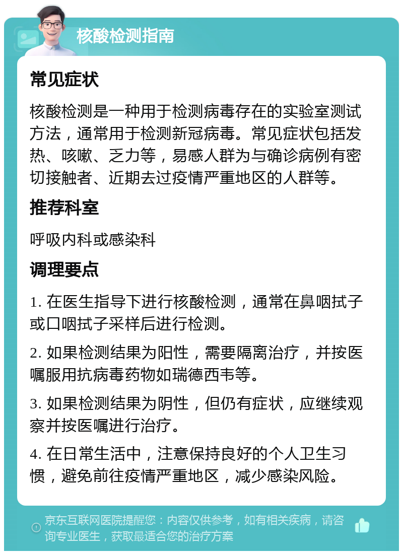 核酸检测指南 常见症状 核酸检测是一种用于检测病毒存在的实验室测试方法，通常用于检测新冠病毒。常见症状包括发热、咳嗽、乏力等，易感人群为与确诊病例有密切接触者、近期去过疫情严重地区的人群等。 推荐科室 呼吸内科或感染科 调理要点 1. 在医生指导下进行核酸检测，通常在鼻咽拭子或口咽拭子采样后进行检测。 2. 如果检测结果为阳性，需要隔离治疗，并按医嘱服用抗病毒药物如瑞德西韦等。 3. 如果检测结果为阴性，但仍有症状，应继续观察并按医嘱进行治疗。 4. 在日常生活中，注意保持良好的个人卫生习惯，避免前往疫情严重地区，减少感染风险。