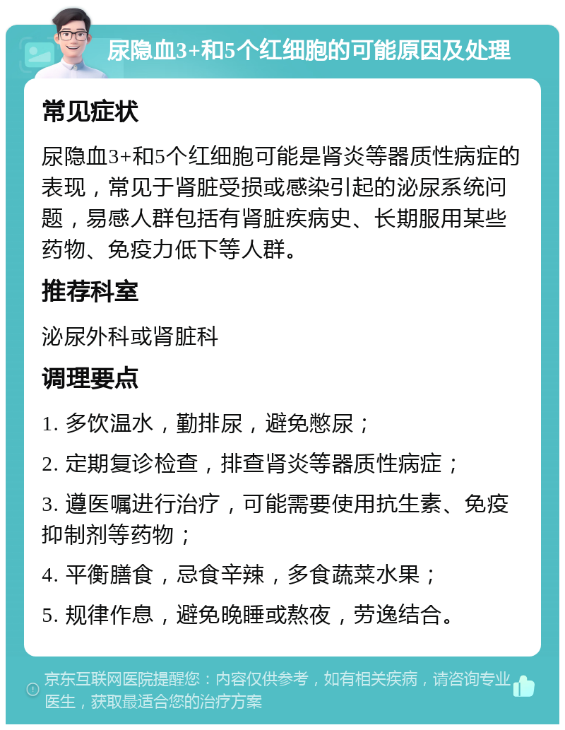 尿隐血3+和5个红细胞的可能原因及处理 常见症状 尿隐血3+和5个红细胞可能是肾炎等器质性病症的表现，常见于肾脏受损或感染引起的泌尿系统问题，易感人群包括有肾脏疾病史、长期服用某些药物、免疫力低下等人群。 推荐科室 泌尿外科或肾脏科 调理要点 1. 多饮温水，勤排尿，避免憋尿； 2. 定期复诊检查，排查肾炎等器质性病症； 3. 遵医嘱进行治疗，可能需要使用抗生素、免疫抑制剂等药物； 4. 平衡膳食，忌食辛辣，多食蔬菜水果； 5. 规律作息，避免晚睡或熬夜，劳逸结合。