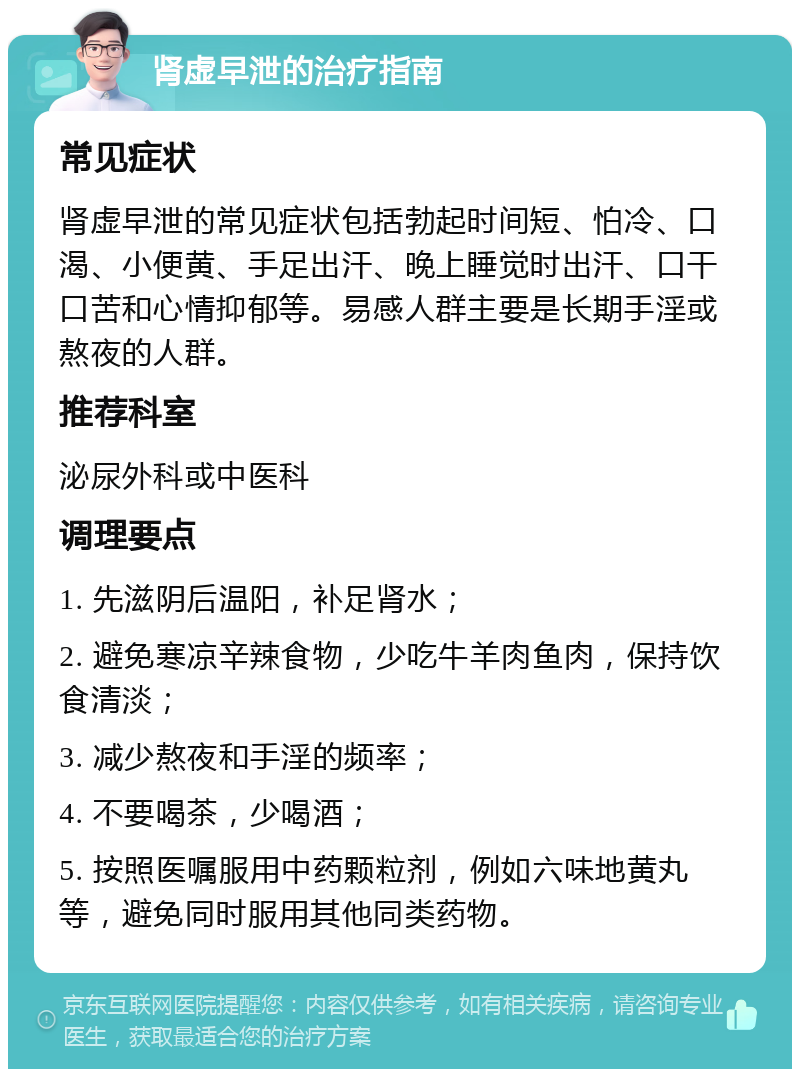 肾虚早泄的治疗指南 常见症状 肾虚早泄的常见症状包括勃起时间短、怕冷、口渴、小便黄、手足出汗、晚上睡觉时出汗、口干口苦和心情抑郁等。易感人群主要是长期手淫或熬夜的人群。 推荐科室 泌尿外科或中医科 调理要点 1. 先滋阴后温阳，补足肾水； 2. 避免寒凉辛辣食物，少吃牛羊肉鱼肉，保持饮食清淡； 3. 减少熬夜和手淫的频率； 4. 不要喝茶，少喝酒； 5. 按照医嘱服用中药颗粒剂，例如六味地黄丸等，避免同时服用其他同类药物。