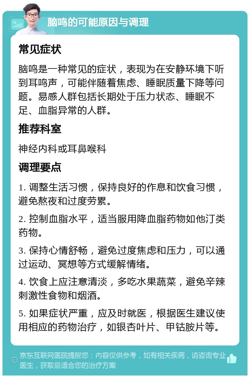 脑鸣的可能原因与调理 常见症状 脑鸣是一种常见的症状，表现为在安静环境下听到耳鸣声，可能伴随着焦虑、睡眠质量下降等问题。易感人群包括长期处于压力状态、睡眠不足、血脂异常的人群。 推荐科室 神经内科或耳鼻喉科 调理要点 1. 调整生活习惯，保持良好的作息和饮食习惯，避免熬夜和过度劳累。 2. 控制血脂水平，适当服用降血脂药物如他汀类药物。 3. 保持心情舒畅，避免过度焦虑和压力，可以通过运动、冥想等方式缓解情绪。 4. 饮食上应注意清淡，多吃水果蔬菜，避免辛辣刺激性食物和烟酒。 5. 如果症状严重，应及时就医，根据医生建议使用相应的药物治疗，如银杏叶片、甲钴胺片等。