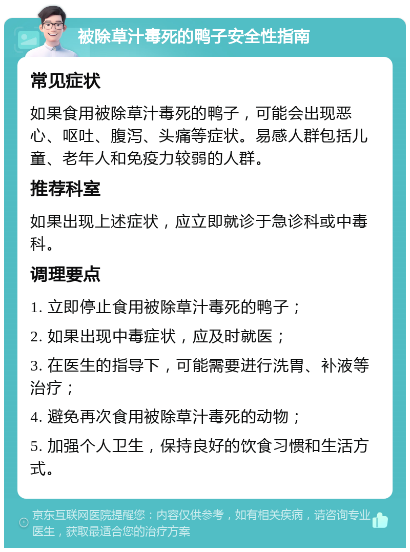 被除草汁毒死的鸭子安全性指南 常见症状 如果食用被除草汁毒死的鸭子，可能会出现恶心、呕吐、腹泻、头痛等症状。易感人群包括儿童、老年人和免疫力较弱的人群。 推荐科室 如果出现上述症状，应立即就诊于急诊科或中毒科。 调理要点 1. 立即停止食用被除草汁毒死的鸭子； 2. 如果出现中毒症状，应及时就医； 3. 在医生的指导下，可能需要进行洗胃、补液等治疗； 4. 避免再次食用被除草汁毒死的动物； 5. 加强个人卫生，保持良好的饮食习惯和生活方式。