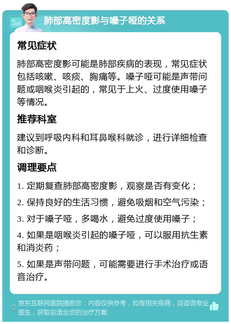 肺部高密度影与嗓子哑的关系 常见症状 肺部高密度影可能是肺部疾病的表现，常见症状包括咳嗽、咳痰、胸痛等。嗓子哑可能是声带问题或咽喉炎引起的，常见于上火、过度使用嗓子等情况。 推荐科室 建议到呼吸内科和耳鼻喉科就诊，进行详细检查和诊断。 调理要点 1. 定期复查肺部高密度影，观察是否有变化； 2. 保持良好的生活习惯，避免吸烟和空气污染； 3. 对于嗓子哑，多喝水，避免过度使用嗓子； 4. 如果是咽喉炎引起的嗓子哑，可以服用抗生素和消炎药； 5. 如果是声带问题，可能需要进行手术治疗或语音治疗。