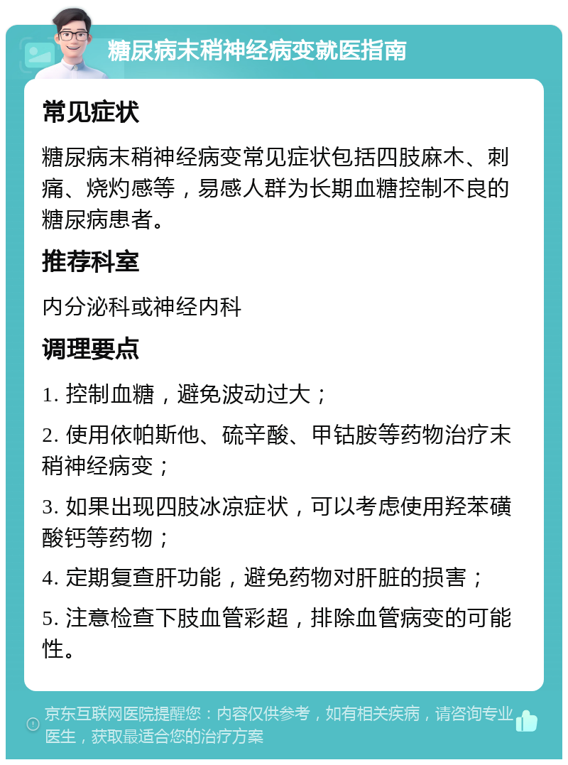 糖尿病末稍神经病变就医指南 常见症状 糖尿病末稍神经病变常见症状包括四肢麻木、刺痛、烧灼感等，易感人群为长期血糖控制不良的糖尿病患者。 推荐科室 内分泌科或神经内科 调理要点 1. 控制血糖，避免波动过大； 2. 使用依帕斯他、硫辛酸、甲钴胺等药物治疗末稍神经病变； 3. 如果出现四肢冰凉症状，可以考虑使用羟苯磺酸钙等药物； 4. 定期复查肝功能，避免药物对肝脏的损害； 5. 注意检查下肢血管彩超，排除血管病变的可能性。