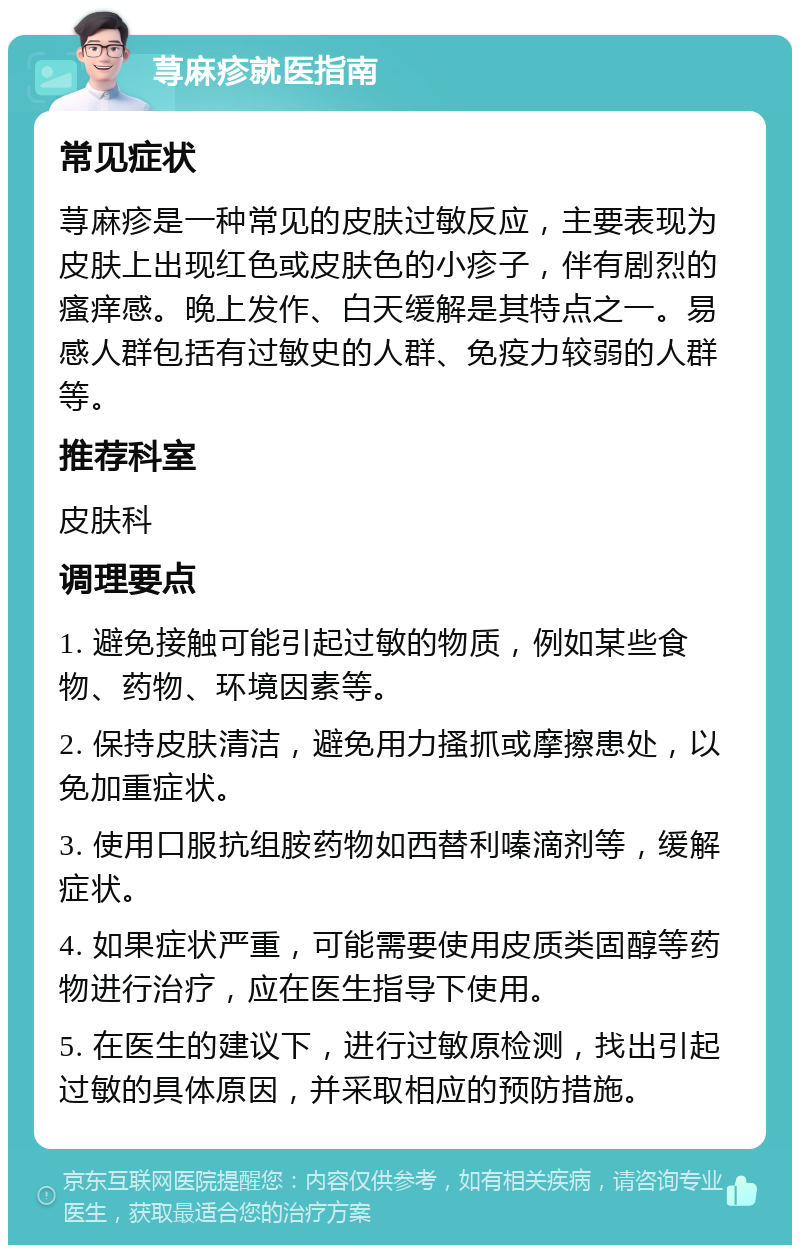 荨麻疹就医指南 常见症状 荨麻疹是一种常见的皮肤过敏反应，主要表现为皮肤上出现红色或皮肤色的小疹子，伴有剧烈的瘙痒感。晚上发作、白天缓解是其特点之一。易感人群包括有过敏史的人群、免疫力较弱的人群等。 推荐科室 皮肤科 调理要点 1. 避免接触可能引起过敏的物质，例如某些食物、药物、环境因素等。 2. 保持皮肤清洁，避免用力搔抓或摩擦患处，以免加重症状。 3. 使用口服抗组胺药物如西替利嗪滴剂等，缓解症状。 4. 如果症状严重，可能需要使用皮质类固醇等药物进行治疗，应在医生指导下使用。 5. 在医生的建议下，进行过敏原检测，找出引起过敏的具体原因，并采取相应的预防措施。