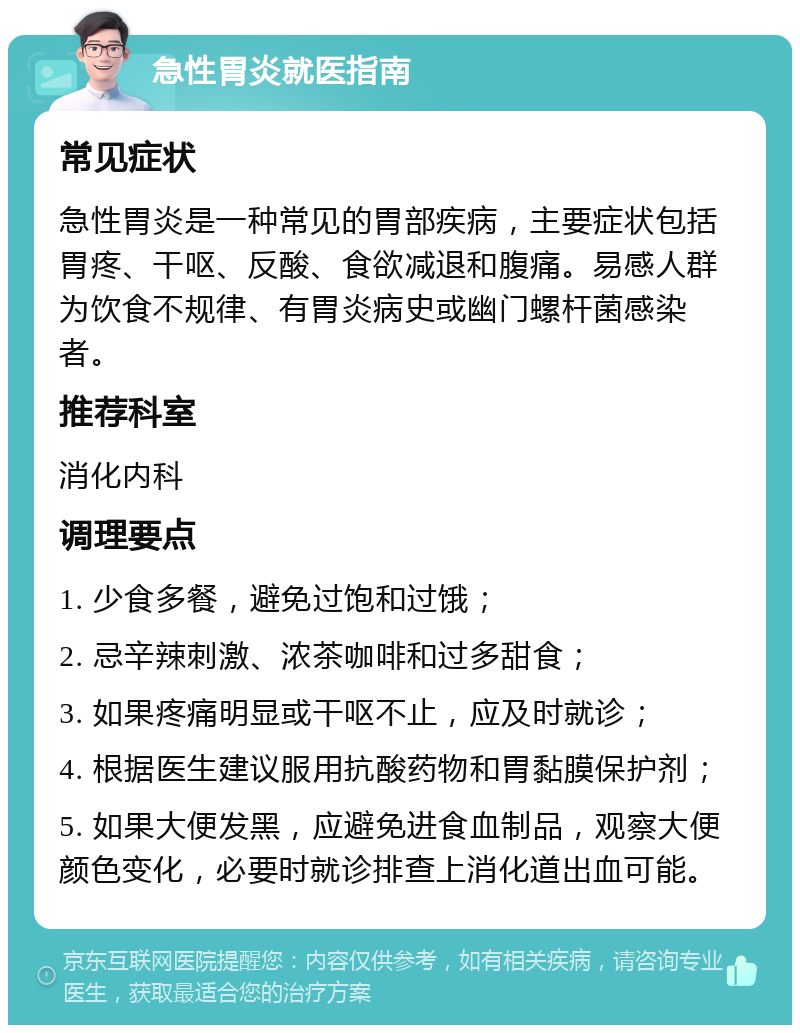 急性胃炎就医指南 常见症状 急性胃炎是一种常见的胃部疾病，主要症状包括胃疼、干呕、反酸、食欲减退和腹痛。易感人群为饮食不规律、有胃炎病史或幽门螺杆菌感染者。 推荐科室 消化内科 调理要点 1. 少食多餐，避免过饱和过饿； 2. 忌辛辣刺激、浓茶咖啡和过多甜食； 3. 如果疼痛明显或干呕不止，应及时就诊； 4. 根据医生建议服用抗酸药物和胃黏膜保护剂； 5. 如果大便发黑，应避免进食血制品，观察大便颜色变化，必要时就诊排查上消化道出血可能。