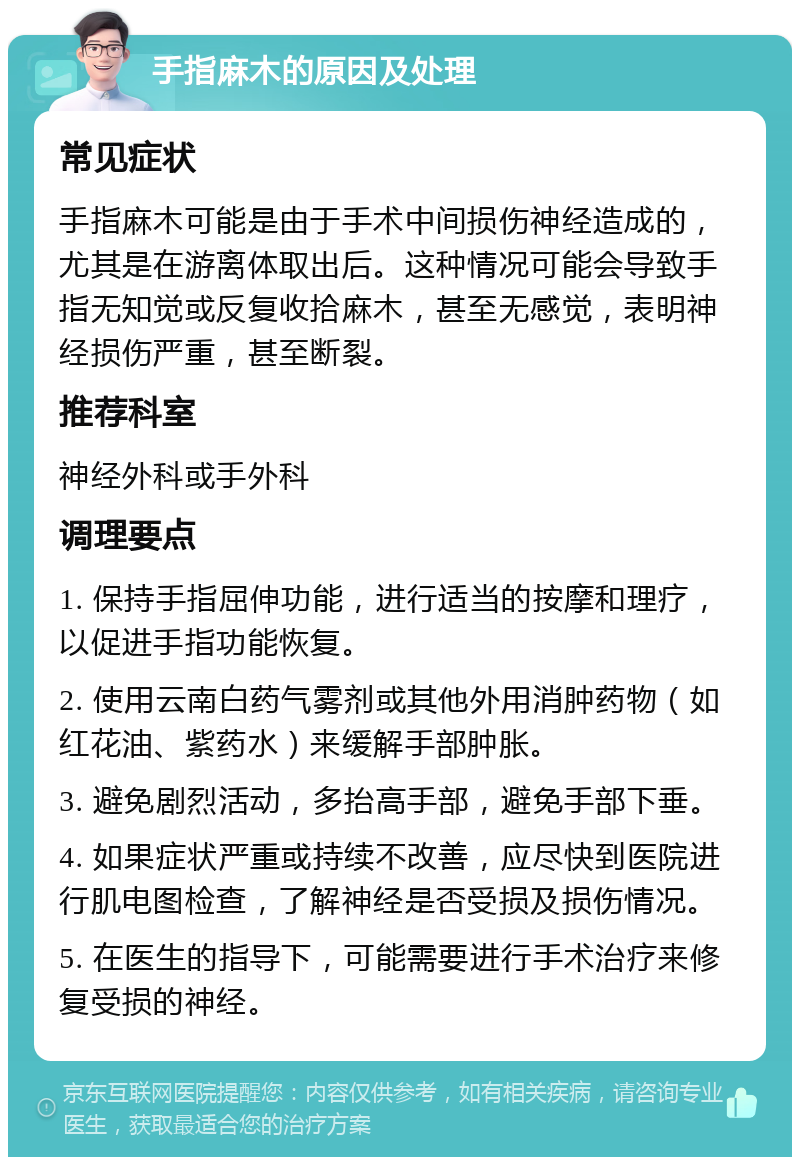 手指麻木的原因及处理 常见症状 手指麻木可能是由于手术中间损伤神经造成的，尤其是在游离体取出后。这种情况可能会导致手指无知觉或反复收拾麻木，甚至无感觉，表明神经损伤严重，甚至断裂。 推荐科室 神经外科或手外科 调理要点 1. 保持手指屈伸功能，进行适当的按摩和理疗，以促进手指功能恢复。 2. 使用云南白药气雾剂或其他外用消肿药物（如红花油、紫药水）来缓解手部肿胀。 3. 避免剧烈活动，多抬高手部，避免手部下垂。 4. 如果症状严重或持续不改善，应尽快到医院进行肌电图检查，了解神经是否受损及损伤情况。 5. 在医生的指导下，可能需要进行手术治疗来修复受损的神经。