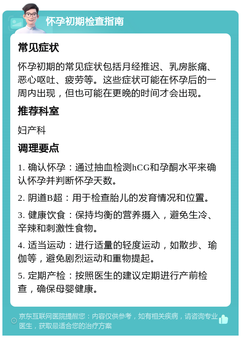 怀孕初期检查指南 常见症状 怀孕初期的常见症状包括月经推迟、乳房胀痛、恶心呕吐、疲劳等。这些症状可能在怀孕后的一周内出现，但也可能在更晚的时间才会出现。 推荐科室 妇产科 调理要点 1. 确认怀孕：通过抽血检测hCG和孕酮水平来确认怀孕并判断怀孕天数。 2. 阴道B超：用于检查胎儿的发育情况和位置。 3. 健康饮食：保持均衡的营养摄入，避免生冷、辛辣和刺激性食物。 4. 适当运动：进行适量的轻度运动，如散步、瑜伽等，避免剧烈运动和重物提起。 5. 定期产检：按照医生的建议定期进行产前检查，确保母婴健康。