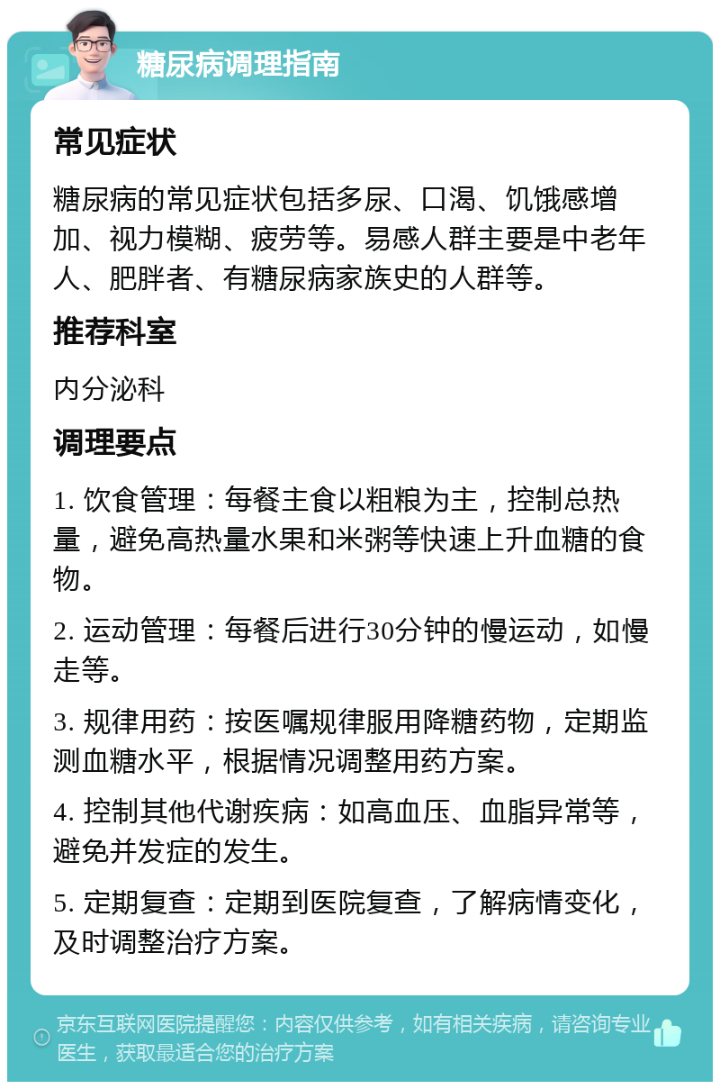 糖尿病调理指南 常见症状 糖尿病的常见症状包括多尿、口渴、饥饿感增加、视力模糊、疲劳等。易感人群主要是中老年人、肥胖者、有糖尿病家族史的人群等。 推荐科室 内分泌科 调理要点 1. 饮食管理：每餐主食以粗粮为主，控制总热量，避免高热量水果和米粥等快速上升血糖的食物。 2. 运动管理：每餐后进行30分钟的慢运动，如慢走等。 3. 规律用药：按医嘱规律服用降糖药物，定期监测血糖水平，根据情况调整用药方案。 4. 控制其他代谢疾病：如高血压、血脂异常等，避免并发症的发生。 5. 定期复查：定期到医院复查，了解病情变化，及时调整治疗方案。