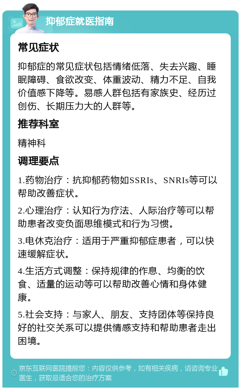 抑郁症就医指南 常见症状 抑郁症的常见症状包括情绪低落、失去兴趣、睡眠障碍、食欲改变、体重波动、精力不足、自我价值感下降等。易感人群包括有家族史、经历过创伤、长期压力大的人群等。 推荐科室 精神科 调理要点 1.药物治疗：抗抑郁药物如SSRIs、SNRIs等可以帮助改善症状。 2.心理治疗：认知行为疗法、人际治疗等可以帮助患者改变负面思维模式和行为习惯。 3.电休克治疗：适用于严重抑郁症患者，可以快速缓解症状。 4.生活方式调整：保持规律的作息、均衡的饮食、适量的运动等可以帮助改善心情和身体健康。 5.社会支持：与家人、朋友、支持团体等保持良好的社交关系可以提供情感支持和帮助患者走出困境。