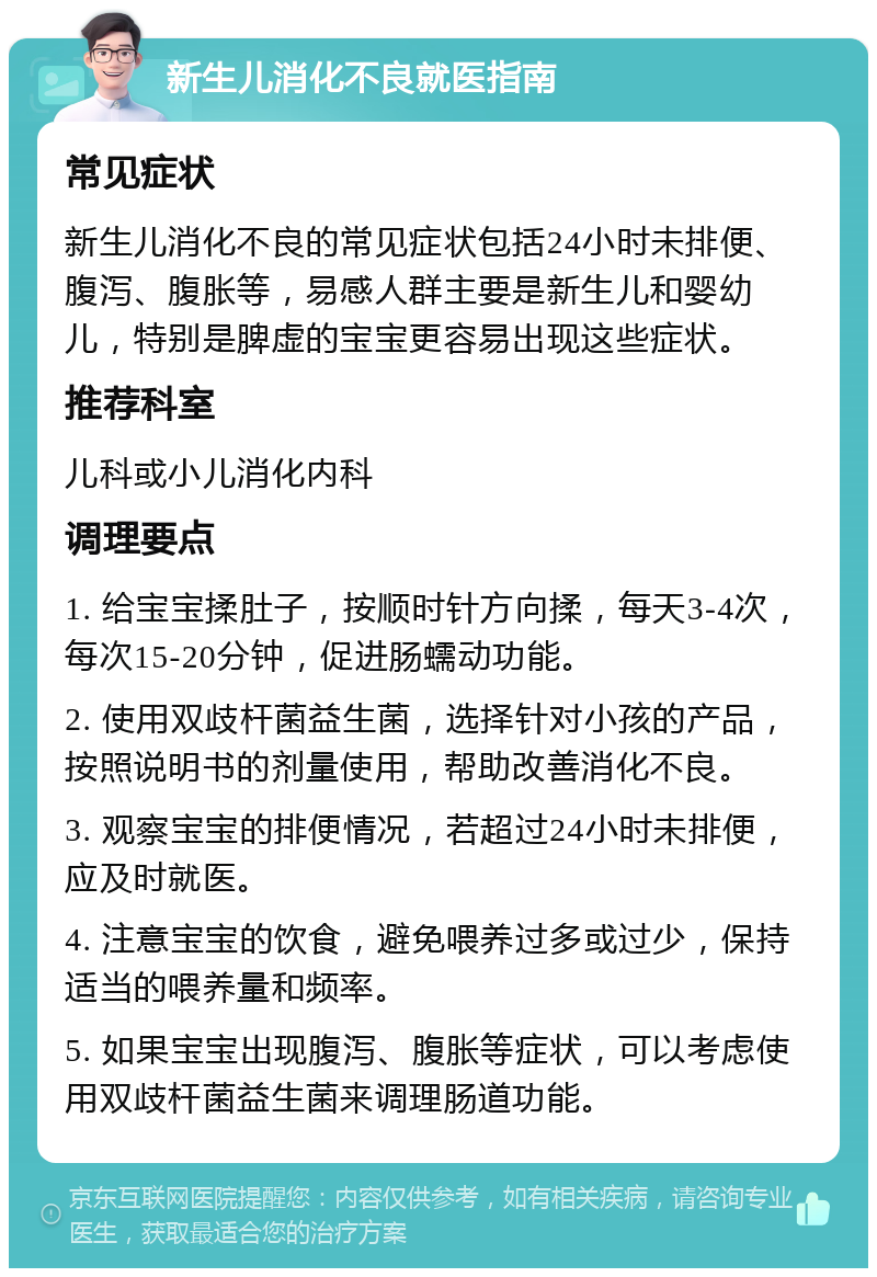 新生儿消化不良就医指南 常见症状 新生儿消化不良的常见症状包括24小时未排便、腹泻、腹胀等，易感人群主要是新生儿和婴幼儿，特别是脾虚的宝宝更容易出现这些症状。 推荐科室 儿科或小儿消化内科 调理要点 1. 给宝宝揉肚子，按顺时针方向揉，每天3-4次，每次15-20分钟，促进肠蠕动功能。 2. 使用双歧杆菌益生菌，选择针对小孩的产品，按照说明书的剂量使用，帮助改善消化不良。 3. 观察宝宝的排便情况，若超过24小时未排便，应及时就医。 4. 注意宝宝的饮食，避免喂养过多或过少，保持适当的喂养量和频率。 5. 如果宝宝出现腹泻、腹胀等症状，可以考虑使用双歧杆菌益生菌来调理肠道功能。