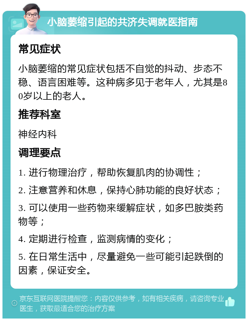 小脑萎缩引起的共济失调就医指南 常见症状 小脑萎缩的常见症状包括不自觉的抖动、步态不稳、语言困难等。这种病多见于老年人，尤其是80岁以上的老人。 推荐科室 神经内科 调理要点 1. 进行物理治疗，帮助恢复肌肉的协调性； 2. 注意营养和休息，保持心肺功能的良好状态； 3. 可以使用一些药物来缓解症状，如多巴胺类药物等； 4. 定期进行检查，监测病情的变化； 5. 在日常生活中，尽量避免一些可能引起跌倒的因素，保证安全。