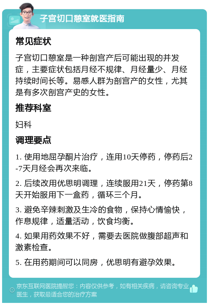 子宫切口憩室就医指南 常见症状 子宫切口憩室是一种剖宫产后可能出现的并发症，主要症状包括月经不规律、月经量少、月经持续时间长等。易感人群为剖宫产的女性，尤其是有多次剖宫产史的女性。 推荐科室 妇科 调理要点 1. 使用地屈孕酮片治疗，连用10天停药，停药后2-7天月经会再次来临。 2. 后续改用优思明调理，连续服用21天，停药第8天开始服用下一盒药，循环三个月。 3. 避免辛辣刺激及生冷的食物，保持心情愉快，作息规律，适量活动，饮食均衡。 4. 如果用药效果不好，需要去医院做腹部超声和激素检查。 5. 在用药期间可以同房，优思明有避孕效果。